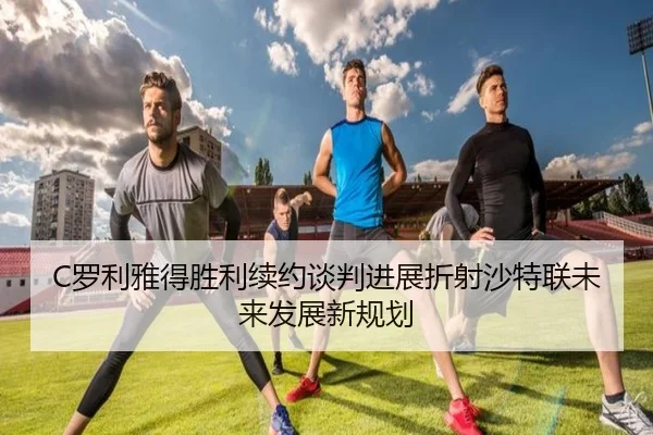 C罗利雅得胜利续约谈判进展折射沙特联未来发展新规划