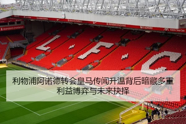 利物浦阿诺德转会皇马传闻升温背后暗藏多重利益博弈与未来抉择